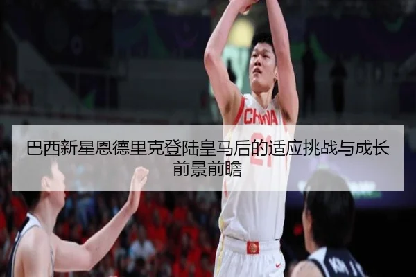 巴西新星恩德里克登陆皇马后的适应挑战与成长前景前瞻