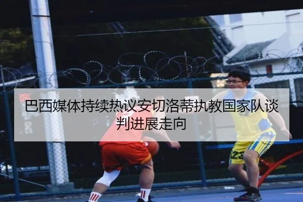 巴西媒体持续热议安切洛蒂执教国家队谈判进展走向
