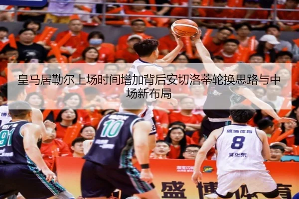 皇马居勒尔上场时间增加背后安切洛蒂轮换思路与中场新布局