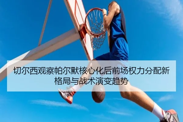 切尔西观察帕尔默核心化后前场权力分配新格局与战术演变趋势
