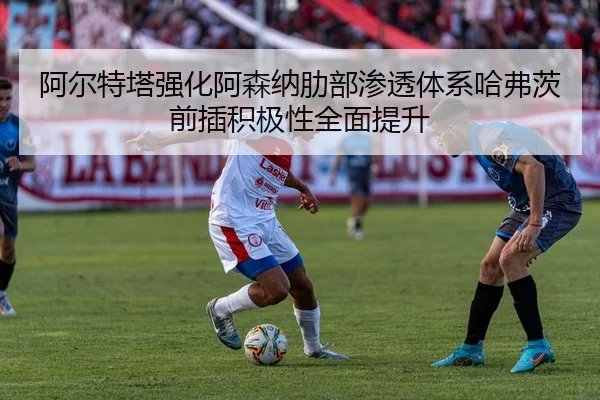 阿尔特塔强化阿森纳肋部渗透体系哈弗茨前插积极性全面提升