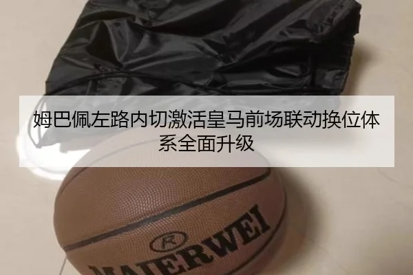 姆巴佩左路内切激活皇马前场联动换位体系全面升级
