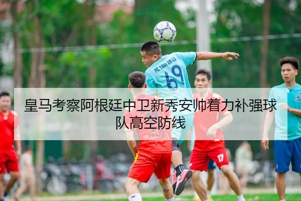 皇马考察阿根廷中卫新秀安帅着力补强球队高空防线